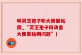 喝灵芝孢子粉大便黑粘稠_“灵芝孢子粉改善大便黑粘稠问题”)