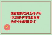 血管瘤能吃灵芝孢子粉(灵芝孢子粉在血管瘤治疗中的使用探讨)