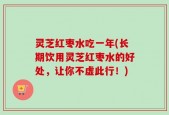 灵芝红枣水吃一年(长期饮用灵芝红枣水的好处，让你不虚此行！)