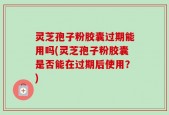 灵芝孢子粉胶囊过期能用吗(灵芝孢子粉胶囊是否能在过期后使用？)