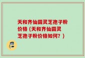 天和齐仙圆灵芝孢子粉价格 (天和齐仙圆灵芝孢子粉价格如何？)