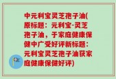 中元利宝灵芝孢子油(原标题：元利宝-灵芝孢子油，于家庭健康保健中广受好评新标题：元利宝灵芝孢子油获家庭健康保健好评)