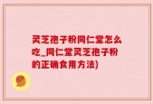 灵芝孢子粉同仁堂怎么吃_同仁堂灵芝孢子粉的正确食用方法)