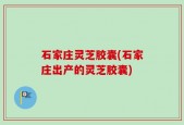 石家庄灵芝胶囊(石家庄出产的灵芝胶囊)