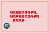 顾森破壁灵芝孢子粉_顾森牌破壁灵芝孢子粉，高效吸收)