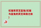 虹猫采灵芝蓝兔(虹猫与蓝兔的灵芝采摘之旅)