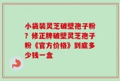 小袋装灵芝破壁孢子粉？修正牌破壁灵芝孢子粉《官方价格》到底多少钱一盒