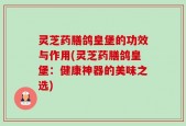 灵芝药膳鸽皇堡的功效与作用(灵芝药膳鸽皇堡：健康神器的美味之选)