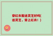 穿红衣服送灵芝好吗(送灵芝，穿上红衣！)