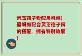 灵芝孢子粉配黑蚂蚁(黑蚂蚁配合灵芝孢子粉的搭配，拥有特别效果)