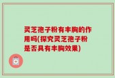 灵芝孢子粉有丰胸的作用吗(探究灵芝孢子粉是否具有丰胸效果)