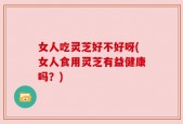 女人吃灵芝好不好呀(女人食用灵芝有益健康吗？)
