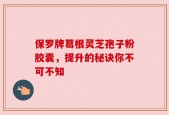 保罗牌葛根灵芝孢子粉胶囊，提升的秘诀你不可不知