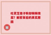 吃灵芝孢子粉却频频夜尿？解密背后的真实原因