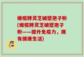 橄榄牌灵芝破壁孢子粉(橄榄牌灵芝破壁孢子粉——提升免疫力，拥有健康生活)
