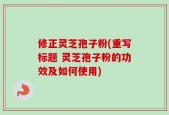 修正灵芝孢子粉(重写标题 灵芝孢子粉的功效及如何使用)