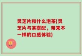 灵芝片和什么泡茶(灵芝片与茶搭配，带来不一样的口感体验)