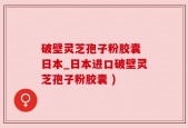 破壁灵芝孢子粉胶囊 日本_日本进口破壁灵芝孢子粉胶囊 )