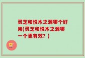 灵芝和悦木之源哪个好用(灵芝和悦木之源哪一个更有效？)