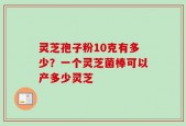 灵芝孢子粉10克有多少？一个灵芝菌棒可以产多少灵芝