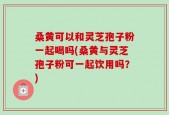 桑黄可以和灵芝孢子粉一起喝吗(桑黄与灵芝孢子粉可一起饮用吗？)