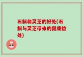 石斛和灵芝的好处(石斛与灵芝带来的健康益处)