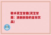 歌手灵芝甘露(灵芝甘露：清新脱俗的音乐饮品)