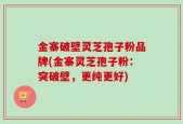 金寨破壁灵芝孢子粉品牌(金寨灵芝孢子粉：突破壁，更纯更好)