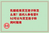 乳腺癌用灵芝孢子粉怎么用？请问人参皂苷Rh2可以与灵芝孢子粉同时服用