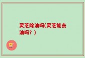 灵芝除油吗(灵芝能去油吗？)