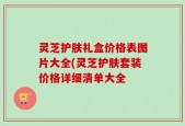 灵芝护肤礼盒价格表图片大全(灵芝护肤套装价格详细清单大全