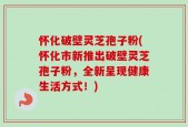 怀化破壁灵芝孢子粉(怀化市新推出破壁灵芝孢子粉，全新呈现健康生活方式！)
