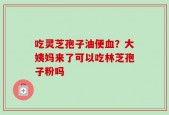 吃灵芝孢子油便血？大姨妈来了可以吃林芝孢子粉吗