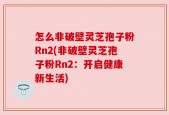 怎么非破壁灵芝孢子粉Rn2(非破壁灵芝孢子粉Rn2：开启健康新生活)