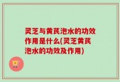 灵芝与黄芪泡水的功效作用是什么(灵芝黄芪泡水的功效及作用)