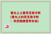 雷允上上雷灵芝孢子粉(雷允上的灵芝孢子粉：天然健康营养补给)