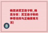 杨奕讲灵芝孢子粉_杨奕分享：灵芝孢子粉的神奇功效与正确使用方法)