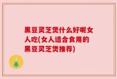黑豆灵芝煲什么好呢女人吃(女人适合食用的黑豆灵芝煲推荐)