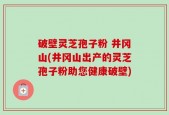 破壁灵芝孢子粉 井冈山(井冈山出产的灵芝孢子粉助您健康破壁)
