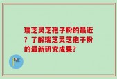 瑞芝灵芝孢子粉的最近？了解瑞芝灵芝孢子粉的最新研究成果？