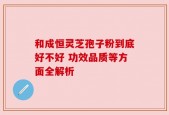 和成恒灵芝孢子粉到底好不好 功效品质等方面全解析