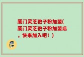 厦门灵芝孢子粉加盟(厦门灵芝孢子粉加盟店，快来加入吧！)