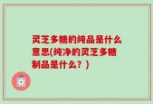 灵芝多糖的纯品是什么意思(纯净的灵芝多糖制品是什么？)
