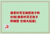 康恩杯灵芝破壁孢子粉价格(康恩杯灵芝孢子粉破壁 价格大起底)