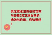 灵芝煮水泡白茶的功效与作用(灵芝泡白茶的功效与作用，你知道吗？