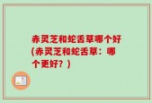赤灵芝和蛇舌草哪个好(赤灵芝和蛇舌草：哪个更好？)