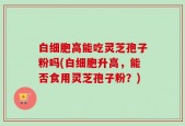 白细胞高能吃灵芝孢子粉吗(白细胞升高，能否食用灵芝孢子粉？)