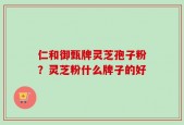 仁和御甄牌灵芝孢子粉？灵芝粉什么牌子的好