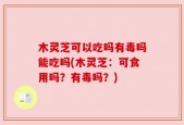木灵芝可以吃吗有毒吗能吃吗(木灵芝：可食用吗？有毒吗？)