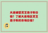 大连破壁灵芝孢子粉价格？了解大连地区灵芝孢子粉的市场价格？